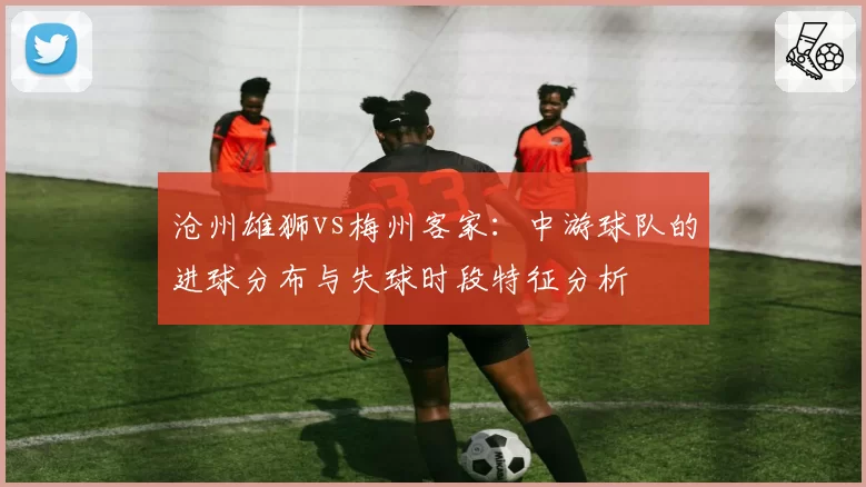沧州雄狮vs梅州客家：中游球队的进球分布与失球时段特征分析