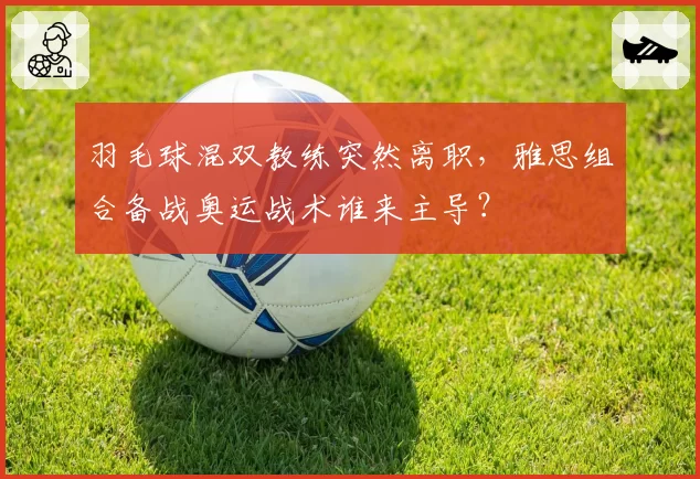 羽毛球混双教练突然离职,雅思组合备战奥运战术谁来主导?