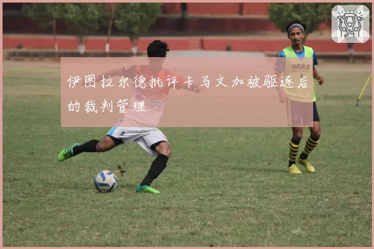 伊图拉尔德批评卡马文加被驱逐后的裁判管理