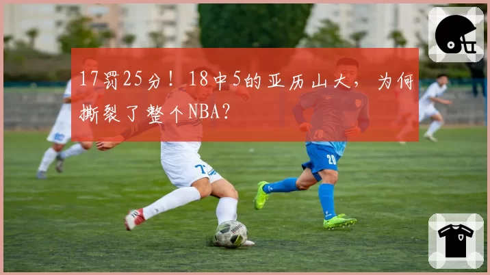 17罚25分！18中5的亚历山大，为何撕裂了整个NBA？