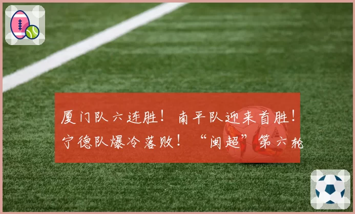 厦门队六连胜！南平队迎来首胜！宁德队爆冷落败！“闽超”第六轮战报来了