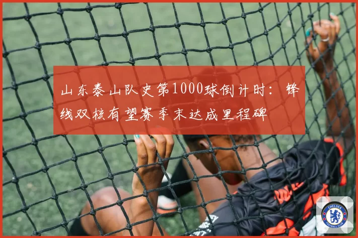 山东泰山队史第1000球倒计时：锋线双核有望赛季末达成里程碑