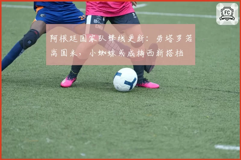 阿根廷国家队锋线更新：劳塔罗若离国米，小蜘蛛或成梅西新搭档