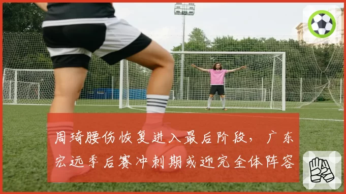 周琦腰伤恢复进入最后阶段，广东宏远季后赛冲刺期或迎完全体阵容