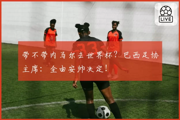 带不带内马尔去世界杯？巴西足协主席：全由安帅决定！