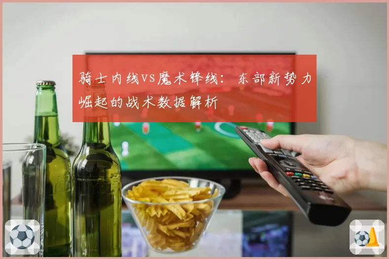 骑士内线vs魔术锋线：东部新势力崛起的战术数据解析