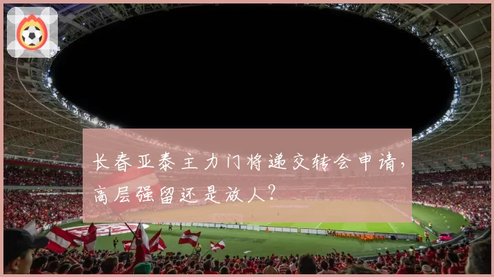 长春亚泰主力门将递交转会申请，高层强留还是放人？