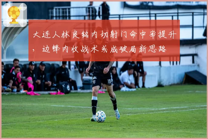大连人林良铭内切射门命中率提升,边锋内收战术或成破局新思路