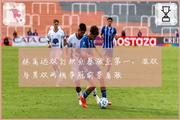 林高远双打积分暴涨至第一，混双与男双两线争冠前景看涨
