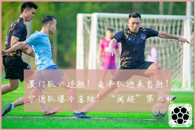 厦门队六连胜！南平队迎来首胜！宁德队爆冷落败！“闽超”第六轮战报来了