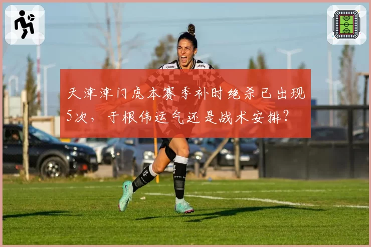 天津津门虎本赛季补时绝杀已出现5次，于根伟运气还是战术安排？