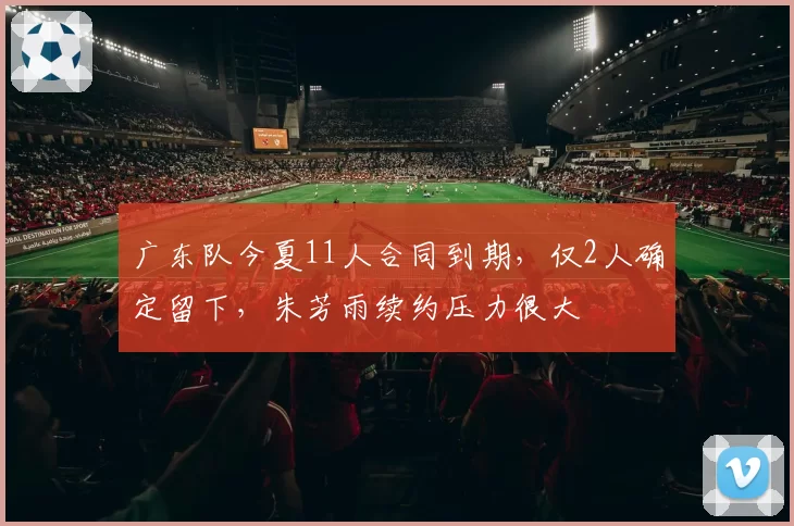 广东队今夏11人合同到期，仅2人确定留下，朱芳雨续约压力很大