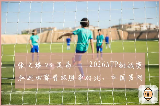 张之臻 vs 吴易昺:2026ATP挑战赛和巡回赛晋级胜率对比,中国男网双星谁主沉浮