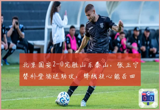 北京国安2-0完胜山东泰山，张玉宁替补登场送助攻，锋线核心能否回归巅峰？