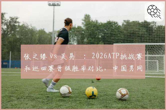 张之臻 vs 吴易昺:2026ATP挑战赛和巡回赛晋级胜率对比,中国男网双星谁主沉浮