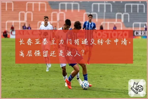 长春亚泰主力门将递交转会申请，高层强留还是放人？