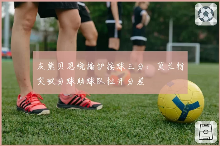 灰熊贝恩绕掩护接球三分,莫兰特突破分球助球队拉开分差