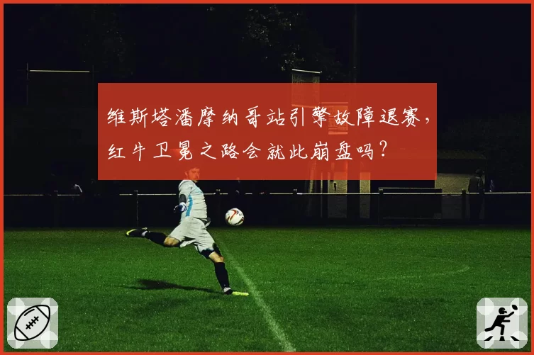 维斯塔潘摩纳哥站引擎故障退赛，红牛卫冕之路会就此崩盘吗？