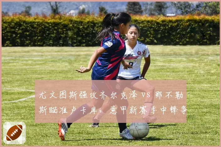 尤文图斯强攻齐尔克泽 vs 那不勒斯瞄准卢卡库，意甲新赛季中锋争夺战