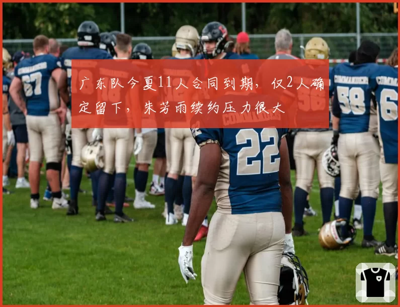 广东队今夏11人合同到期，仅2人确定留下，朱芳雨续约压力很大