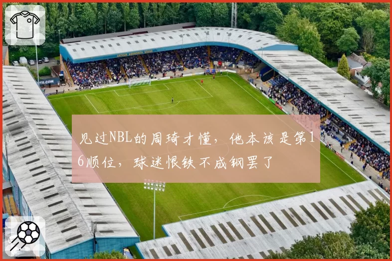 见过NBL的周琦才懂,他本该是第16顺位,球迷恨铁不成钢罢了