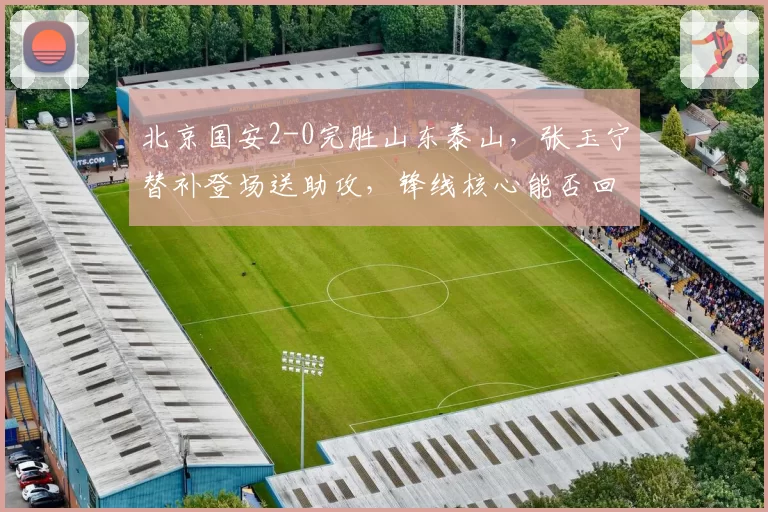 北京国安2-0完胜山东泰山，张玉宁替补登场送助攻，锋线核心能否回归巅峰？