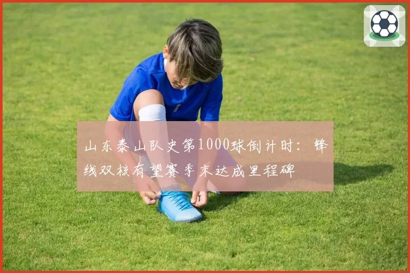 山东泰山队史第1000球倒计时：锋线双核有望赛季末达成里程碑