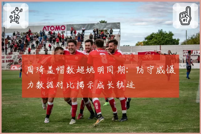 周琦盖帽数超姚明同期：防守威慑力数据对比揭示成长轨迹