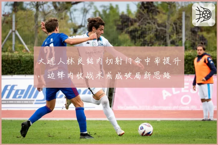 大连人林良铭内切射门命中率提升,边锋内收战术或成破局新思路
