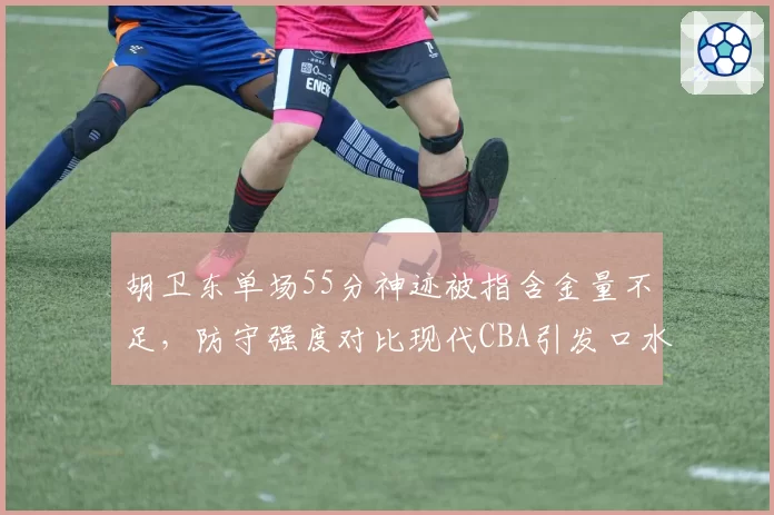 胡卫东单场55分神迹被指含金量不足,防守强度对比现代CBA引发口水战