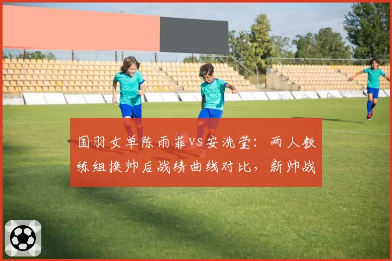 国羽女单陈雨菲vs安洗莹:两人教练组换帅后战绩曲线对比,新帅战术风格迥异显成效