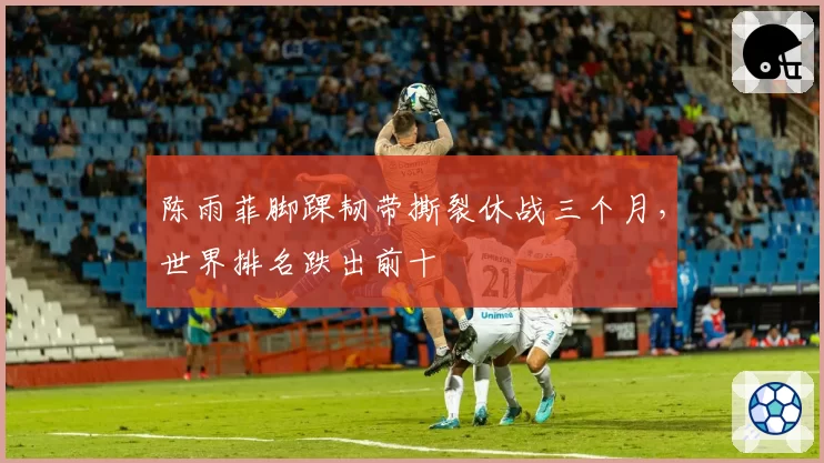 陈雨菲脚踝韧带撕裂休战三个月,世界排名跌出前十