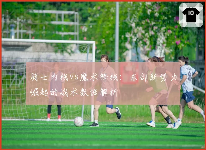 骑士内线vs魔术锋线:东部新势力崛起的战术数据解析