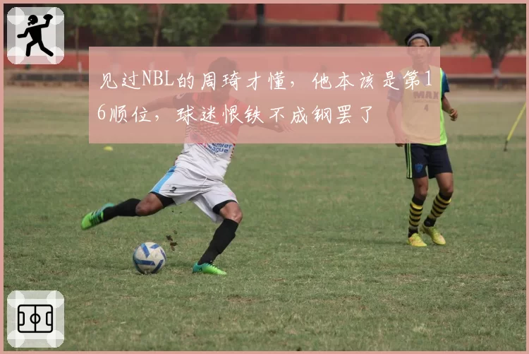 见过NBL的周琦才懂,他本该是第16顺位,球迷恨铁不成钢罢了