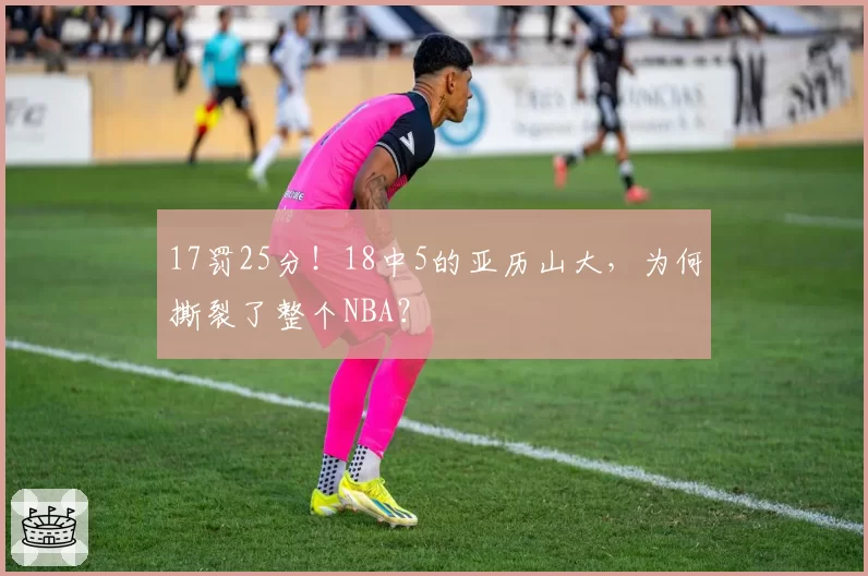 17罚25分！18中5的亚历山大，为何撕裂了整个NBA？