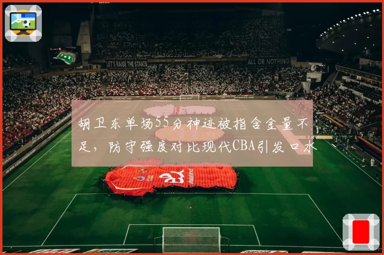 胡卫东单场55分神迹被指含金量不足，防守强度对比现代CBA引发口水战