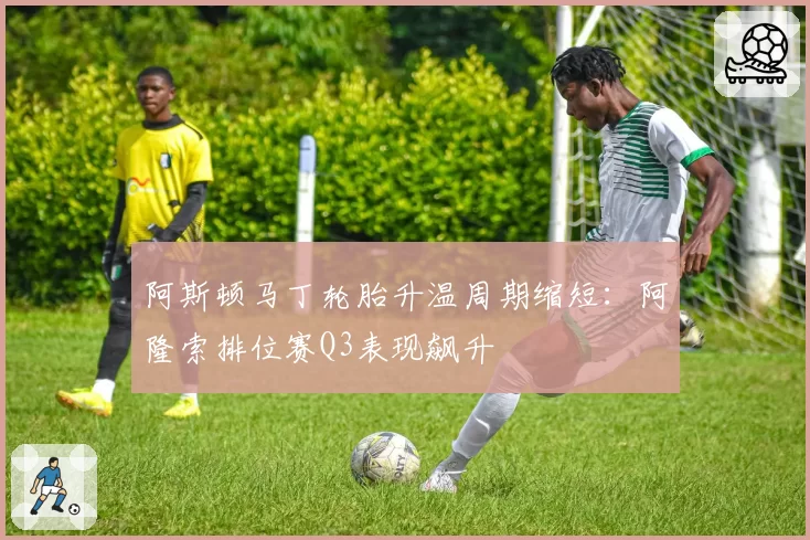 阿斯顿马丁轮胎升温周期缩短：阿隆索排位赛Q3表现飙升