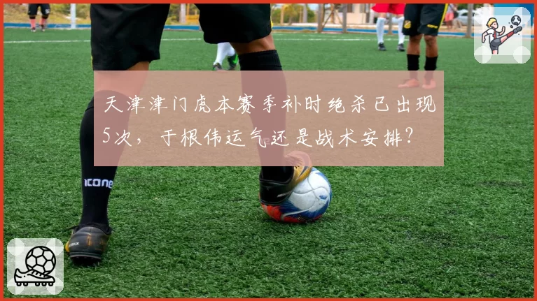 天津津门虎本赛季补时绝杀已出现5次，于根伟运气还是战术安排？