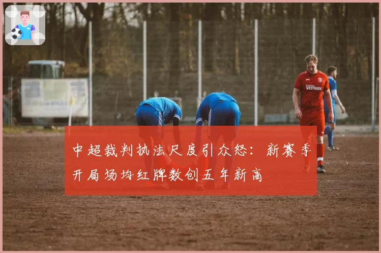 中超裁判执法尺度引众怒：新赛季开局场均红牌数创五年新高