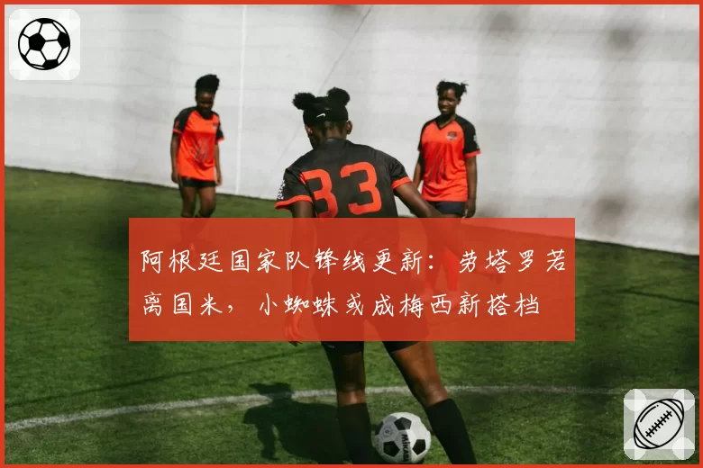 阿根廷国家队锋线更新：劳塔罗若离国米，小蜘蛛或成梅西新搭档