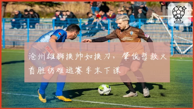 沧州雄狮换帅如换刀，肇俊哲救火首胜仍难逃赛季末下课